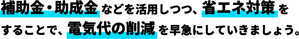 補助金・助成金などを活用しつつ、省エネ対策をすることで電気代の削減を早急にしていきましょう。