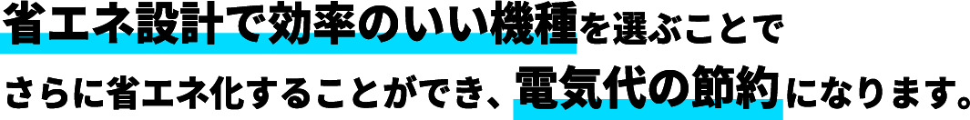 省エネ設計で効率のいい機種を選ぶことでさらに省エネ化することができ、電気代の節約になります。